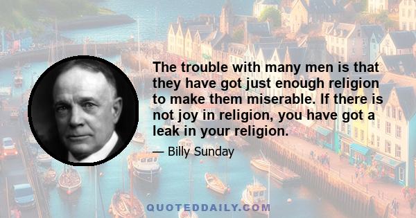 The trouble with many men is that they have got just enough religion to make them miserable. If there is not joy in religion, you have got a leak in your religion.