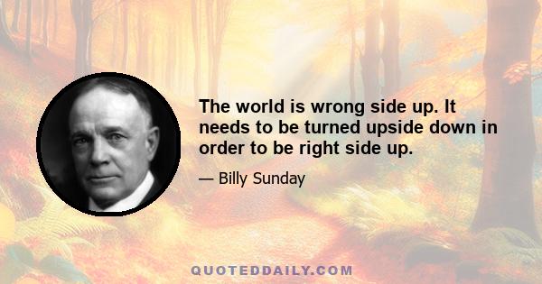 The world is wrong side up. It needs to be turned upside down in order to be right side up.