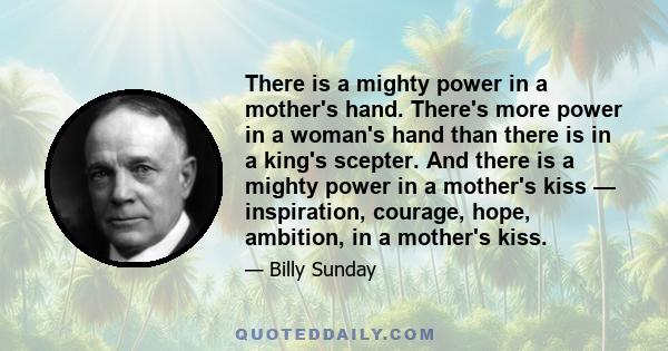 There is a mighty power in a mother's hand. There's more power in a woman's hand than there is in a king's scepter. And there is a mighty power in a mother's kiss — inspiration, courage, hope, ambition, in a mother's