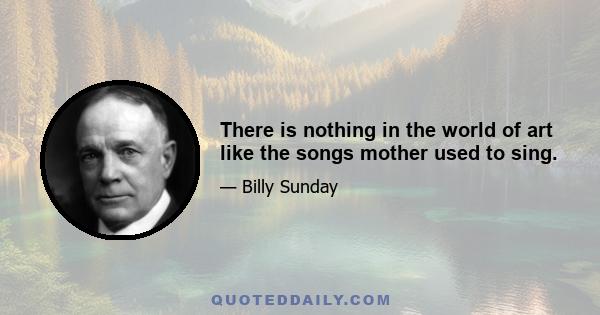 There is nothing in the world of art like the songs mother used to sing.