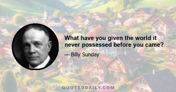 What have you given the world it never possessed before you came?