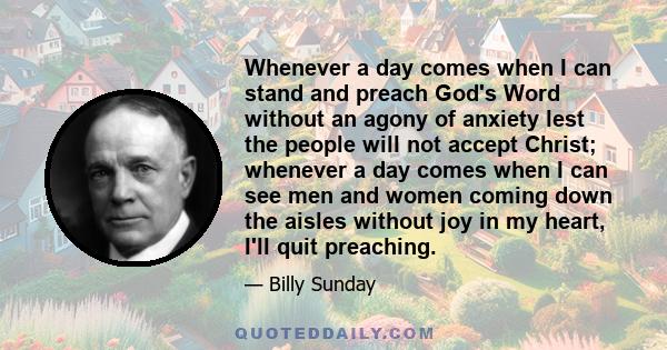 Whenever a day comes when I can stand and preach God's Word without an agony of anxiety lest the people will not accept Christ; whenever a day comes when I can see men and women coming down the aisles without joy in my