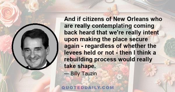 And if citizens of New Orleans who are really contemplating coming back heard that we're really intent upon making the place secure again - regardless of whether the levees held or not - then I think a rebuilding