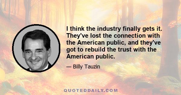 I think the industry finally gets it. They've lost the connection with the American public, and they've got to rebuild the trust with the American public.