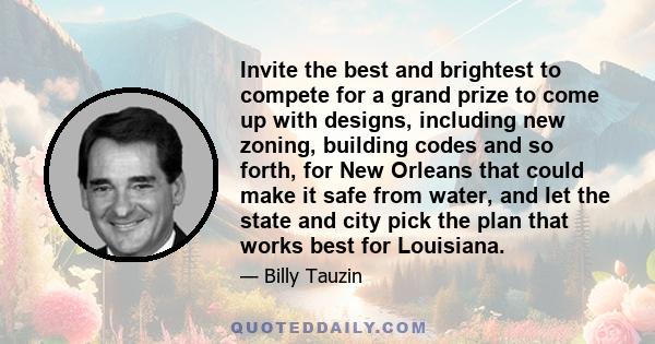 Invite the best and brightest to compete for a grand prize to come up with designs, including new zoning, building codes and so forth, for New Orleans that could make it safe from water, and let the state and city pick