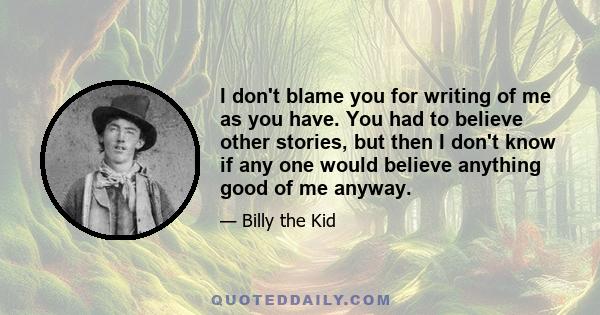 I don't blame you for writing of me as you have. You had to believe other stories, but then I don't know if any one would believe anything good of me anyway.