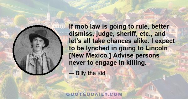 If mob law is going to rule, better dismiss, judge, sheriff, etc., and let's all take chances alike. I expect to be lynched in going to Lincoln [New Mexico.] Advise persons never to engage in killing.