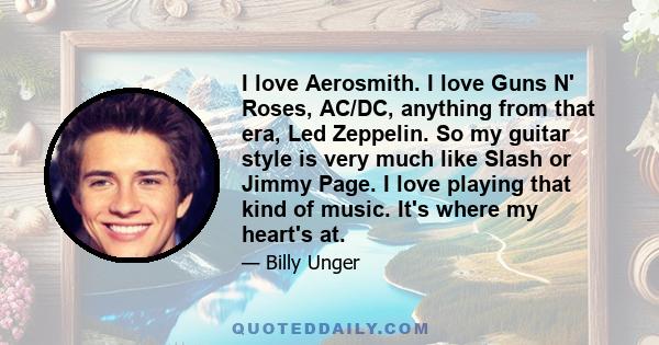 I love Aerosmith. I love Guns N' Roses, AC/DC, anything from that era, Led Zeppelin. So my guitar style is very much like Slash or Jimmy Page. I love playing that kind of music. It's where my heart's at.