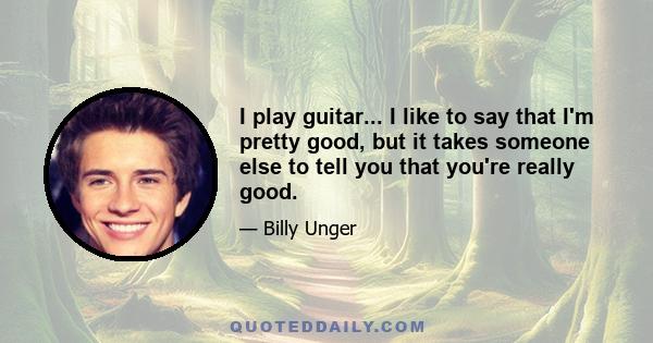 I play guitar... I like to say that I'm pretty good, but it takes someone else to tell you that you're really good.