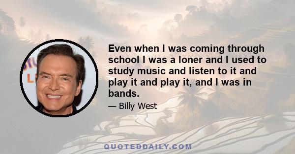 Even when I was coming through school I was a loner and I used to study music and listen to it and play it and play it, and I was in bands.