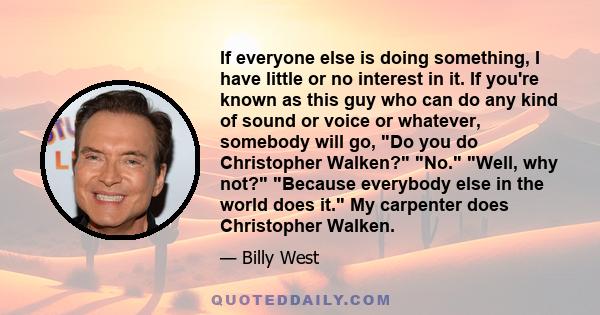 If everyone else is doing something, I have little or no interest in it. If you're known as this guy who can do any kind of sound or voice or whatever, somebody will go, Do you do Christopher Walken? No. Well, why not?