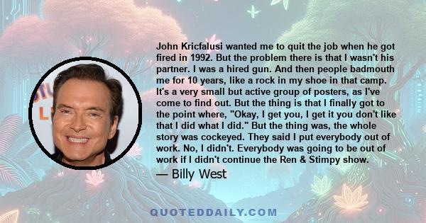 John Kricfalusi wanted me to quit the job when he got fired in 1992. But the problem there is that I wasn't his partner. I was a hired gun. And then people badmouth me for 10 years, like a rock in my shoe in that camp.