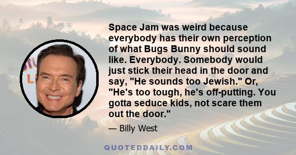 Space Jam was weird because everybody has their own perception of what Bugs Bunny should sound like. Everybody. Somebody would just stick their head in the door and say, He sounds too Jewish. Or, He's too tough, he's