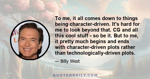 To me, it all comes down to things being character-driven. It's hard for me to look beyond that. CG and all this cool stuff - so be it. But to me, it pretty much begins and ends with character-driven plots rather than