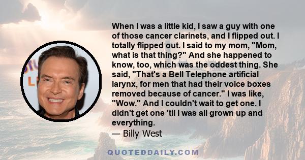 When I was a little kid, I saw a guy with one of those cancer clarinets, and I flipped out. I totally flipped out. I said to my mom, Mom, what is that thing? And she happened to know, too, which was the oddest thing.