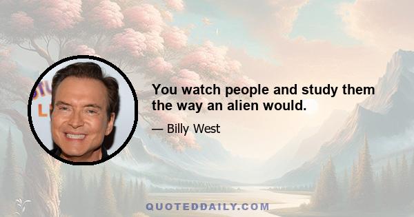 You watch people and study them the way an alien would.