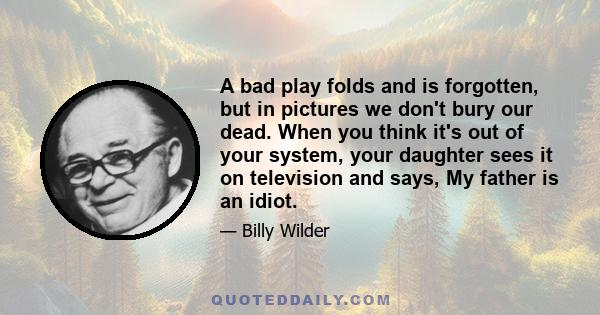 A bad play folds and is forgotten, but in pictures we don't bury our dead. When you think it's out of your system, your daughter sees it on television and says, My father is an idiot.