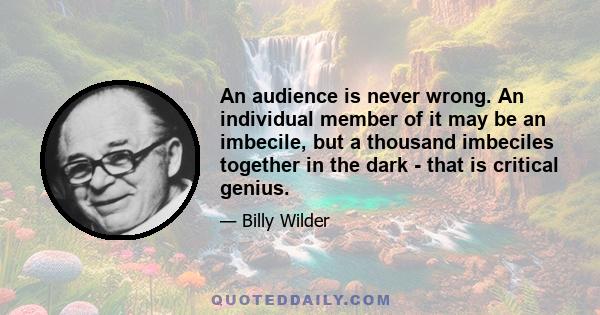 An audience is never wrong. An individual member of it may be an imbecile, but a thousand imbeciles together in the dark - that is critical genius.