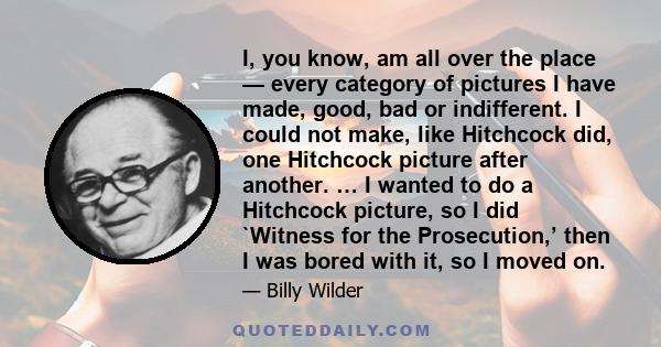 I, you know, am all over the place — every category of pictures I have made, good, bad or indifferent. I could not make, like Hitchcock did, one Hitchcock picture after another. … I wanted to do a Hitchcock picture, so