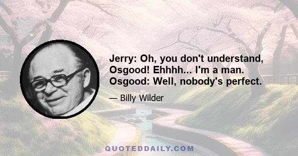 Jerry: Oh, you don't understand, Osgood! Ehhhh... I'm a man. Osgood: Well, nobody's perfect.