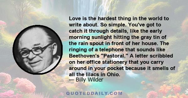 Love is the hardest thing in the world to write about. So simple. You've got to catch it through details, like the early morning sunlight hitting the gray tin of the rain spout in front of her house. The ringing of a