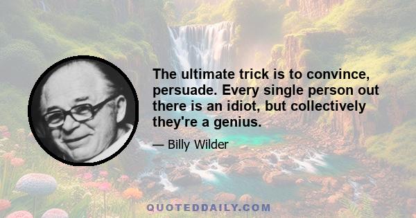 The ultimate trick is to convince, persuade. Every single person out there is an idiot, but collectively they're a genius.