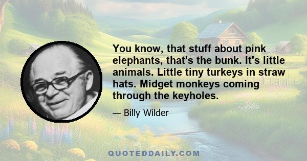 You know, that stuff about pink elephants, that's the bunk. It's little animals. Little tiny turkeys in straw hats. Midget monkeys coming through the keyholes.