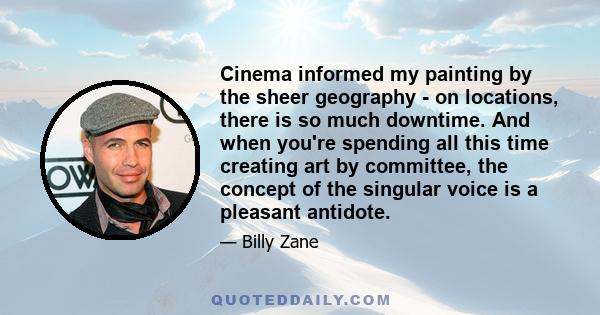 Cinema informed my painting by the sheer geography - on locations, there is so much downtime. And when you're spending all this time creating art by committee, the concept of the singular voice is a pleasant antidote.