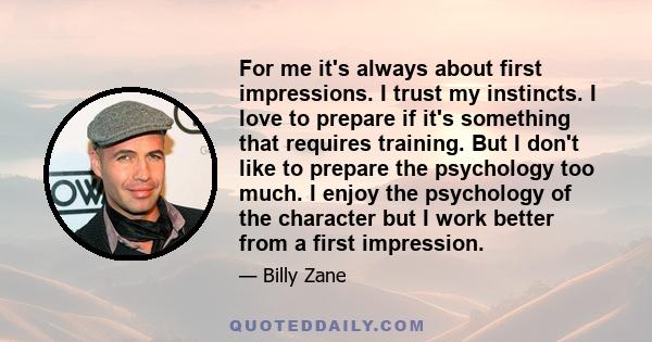 For me it's always about first impressions. I trust my instincts. I love to prepare if it's something that requires training. But I don't like to prepare the psychology too much. I enjoy the psychology of the character