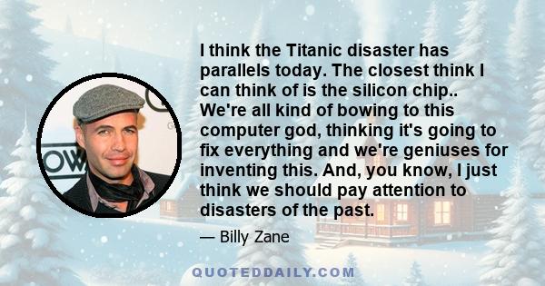 I think the Titanic disaster has parallels today. The closest think I can think of is the silicon chip.. We're all kind of bowing to this computer god, thinking it's going to fix everything and we're geniuses for