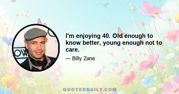 I'm enjoying 40. Old enough to know better, young enough not to care.