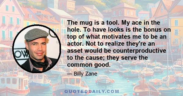 The mug is a tool. My ace in the hole. To have looks is the bonus on top of what motivates me to be an actor. Not to realize they're an asset would be counterproductive to the cause; they serve the common good.