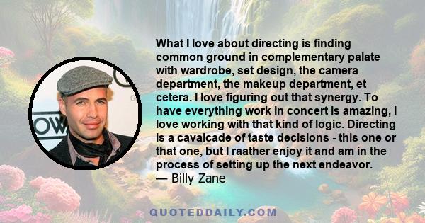 What I love about directing is finding common ground in complementary palate with wardrobe, set design, the camera department, the makeup department, et cetera. I love figuring out that synergy. To have everything work