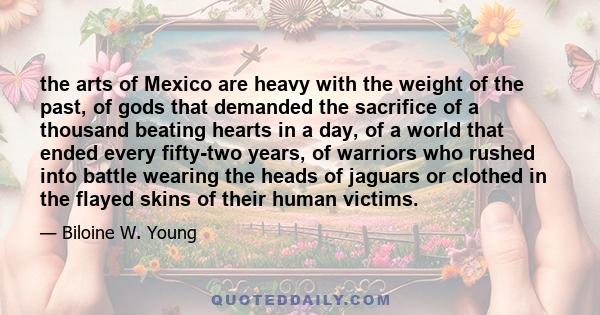 the arts of Mexico are heavy with the weight of the past, of gods that demanded the sacrifice of a thousand beating hearts in a day, of a world that ended every fifty-two years, of warriors who rushed into battle