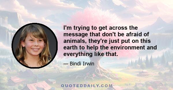 I'm trying to get across the message that don't be afraid of animals, they're just put on this earth to help the environment and everything like that.