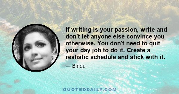 If writing is your passion, write and don't let anyone else convince you otherwise. You don't need to quit your day job to do it. Create a realistic schedule and stick with it.