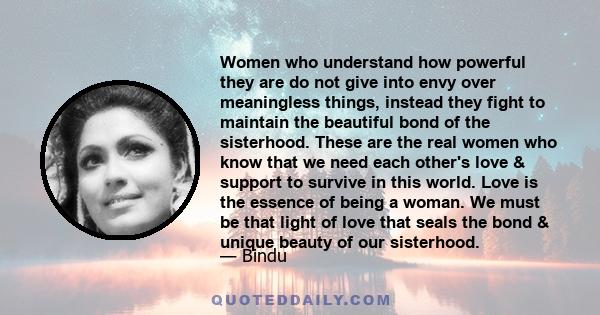 Women who understand how powerful they are do not give into envy over meaningless things, instead they fight to maintain the beautiful bond of the sisterhood. These are the real women who know that we need each other's