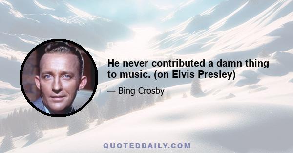 He never contributed a damn thing to music. (on Elvis Presley)