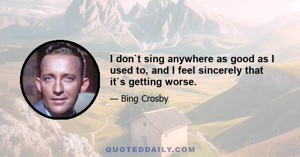 I don`t sing anywhere as good as I used to, and I feel sincerely that it`s getting worse.