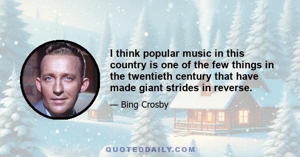 I think popular music in this country is one of the few things in the twentieth century that have made giant strides in reverse.