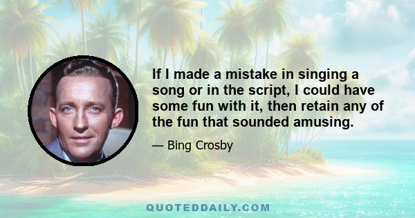 If I made a mistake in singing a song or in the script, I could have some fun with it, then retain any of the fun that sounded amusing.