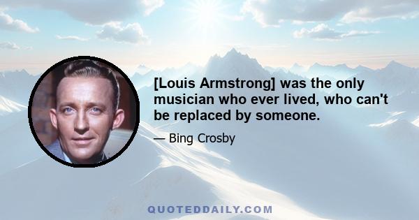 [Louis Armstrong] was the only musician who ever lived, who can't be replaced by someone.