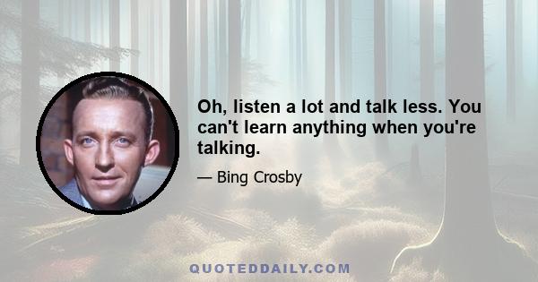 Oh, listen a lot and talk less. You can't learn anything when you're talking.