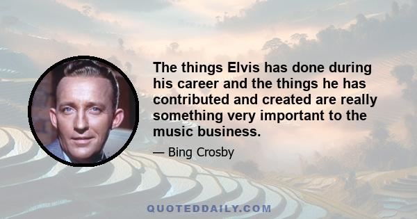 The things Elvis has done during his career and the things he has contributed and created are really something very important to the music business.