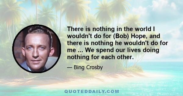 There is nothing in the world I wouldn't do for (Bob) Hope, and there is nothing he wouldn't do for me ... We spend our lives doing nothing for each other.