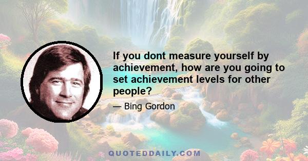 If you dont measure yourself by achievement, how are you going to set achievement levels for other people?