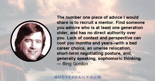 The number one piece of advice I would share is to recruit a mentor. Find someone you admire who is at least one generation older, and has no direct authority over you. Lack of context and perspective can cost you