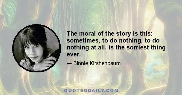 The moral of the story is this: sometimes, to do nothing, to do nothing at all, is the sorriest thing ever.