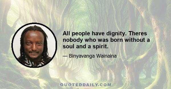 All people have dignity. Theres nobody who was born without a soul and a spirit.