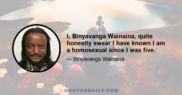 I, Binyavanga Wainaina, quite honestly swear I have known I am a homosexual since I was five.